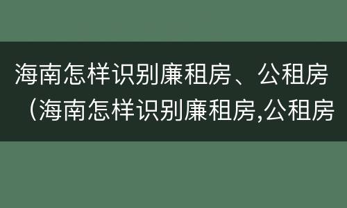 海南怎样识别廉租房、公租房（海南怎样识别廉租房,公租房的真假）