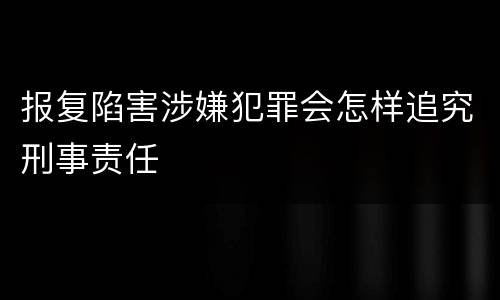 报复陷害涉嫌犯罪会怎样追究刑事责任