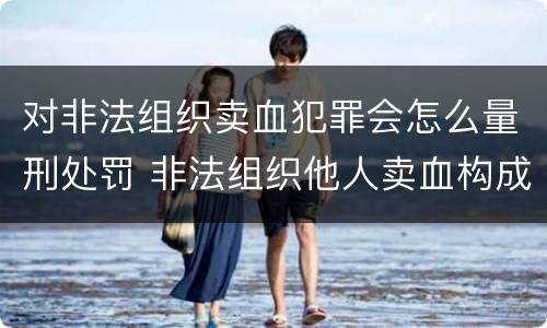 对非法组织卖血犯罪会怎么量刑处罚 非法组织他人卖血构成什么罪