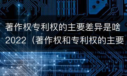 著作权专利权的主要差异是啥2022（著作权和专利权的主要区别）