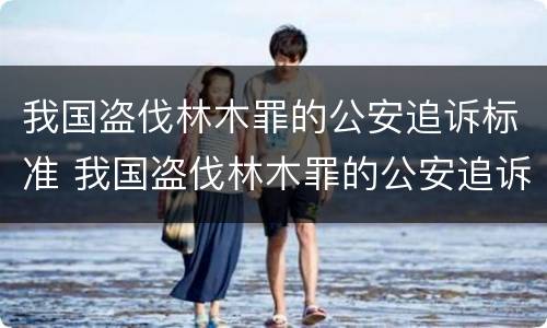 我国盗伐林木罪的公安追诉标准 我国盗伐林木罪的公安追诉标准是多少