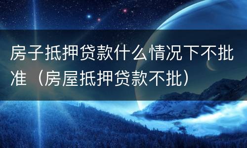 房子抵押贷款什么情况下不批准（房屋抵押贷款不批）