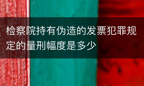 检察院持有伪造的发票犯罪规定的量刑幅度是多少