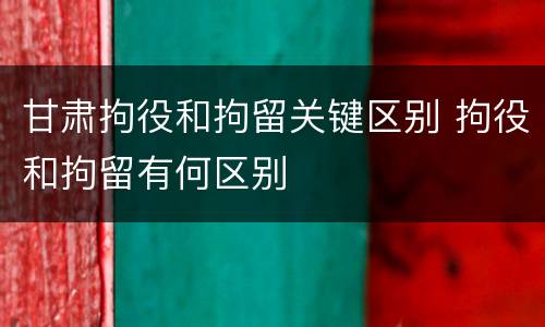 甘肃拘役和拘留关键区别 拘役和拘留有何区别