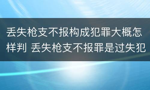丢失枪支不报构成犯罪大概怎样判 丢失枪支不报罪是过失犯罪吗