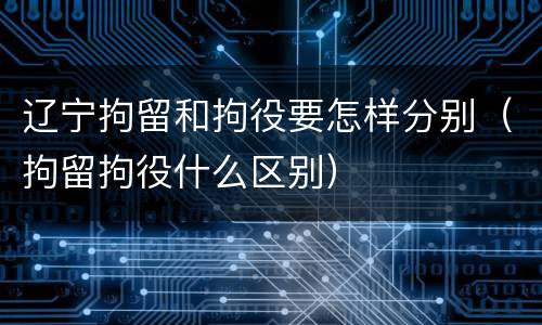辽宁拘留和拘役要怎样分别（拘留拘役什么区别）