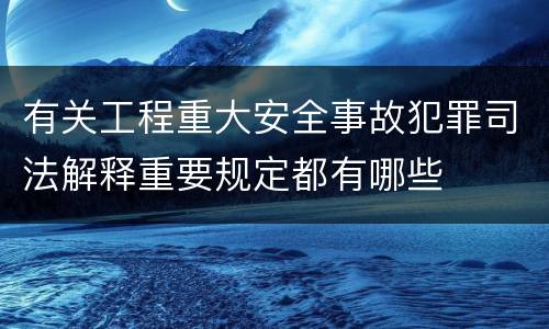 有关工程重大安全事故犯罪司法解释重要规定都有哪些