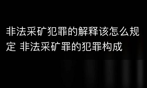 非法采矿犯罪的解释该怎么规定 非法采矿罪的犯罪构成