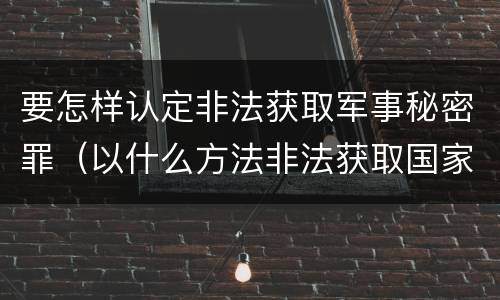 要怎样认定非法获取军事秘密罪（以什么方法非法获取国家秘密的涉嫌非法获取国家秘密罪）