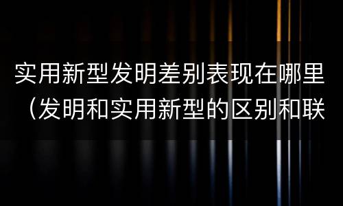 实用新型发明差别表现在哪里（发明和实用新型的区别和联系有什么）