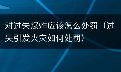 对过失爆炸应该怎么处罚（过失引发火灾如何处罚）