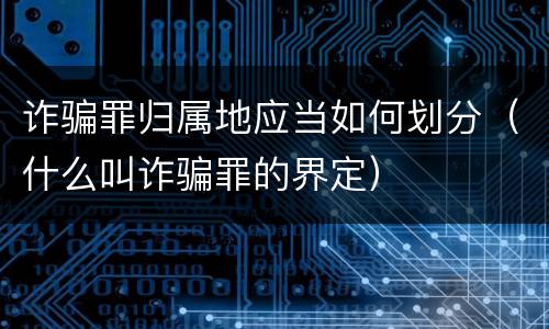 诈骗罪归属地应当如何划分（什么叫诈骗罪的界定）
