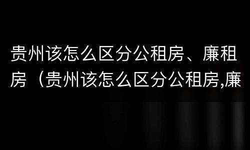 贵州该怎么区分公租房、廉租房（贵州该怎么区分公租房,廉租房和商品房）