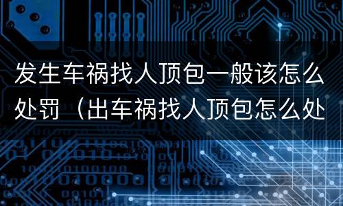 发生车祸找人顶包一般该怎么处罚（出车祸找人顶包怎么处理）