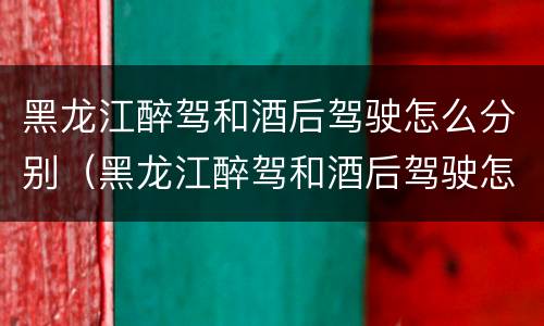 黑龙江醉驾和酒后驾驶怎么分别（黑龙江醉驾和酒后驾驶怎么分别判刑）