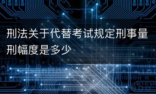 刑法关于代替考试规定刑事量刑幅度是多少