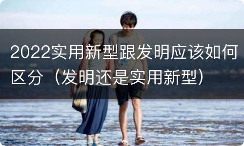 2022实用新型跟发明应该如何区分（发明还是实用新型）