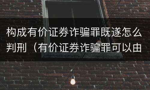 构成有价证券诈骗罪既遂怎么判刑（有价证券诈骗罪可以由单位构成吗）