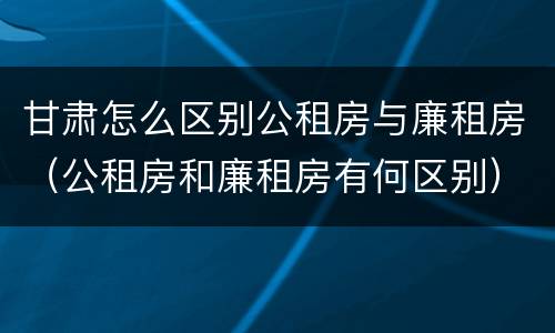 甘肃怎么区别公租房与廉租房（公租房和廉租房有何区别）