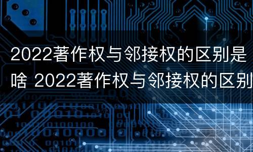 2022著作权与邻接权的区别是啥 2022著作权与邻接权的区别是啥呢