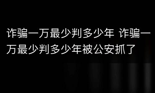 诈骗一万最少判多少年 诈骗一万最少判多少年被公安抓了
