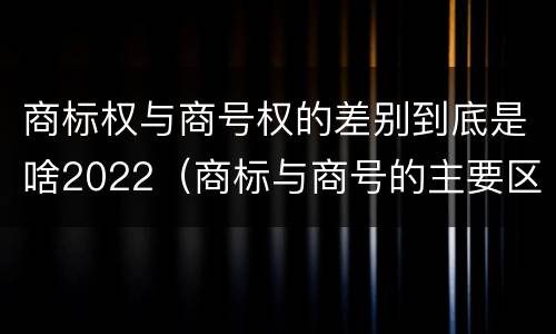 商标权与商号权的差别到底是啥2022（商标与商号的主要区别表现）