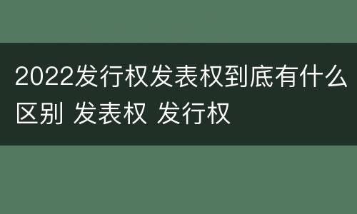 2022发行权发表权到底有什么区别 发表权 发行权