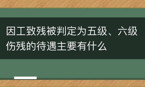 因工致残被判定为五级、六级伤残的待遇主要有什么