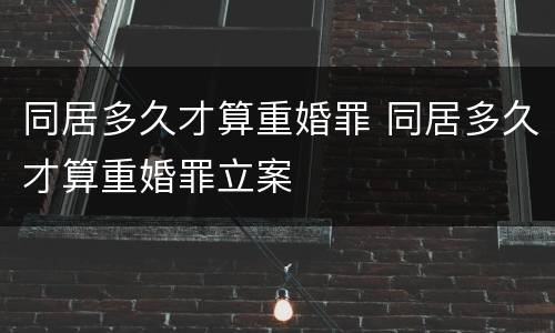 同居多久才算重婚罪 同居多久才算重婚罪立案