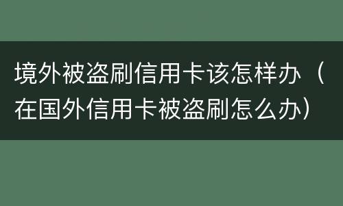 境外被盗刷信用卡该怎样办（在国外信用卡被盗刷怎么办）