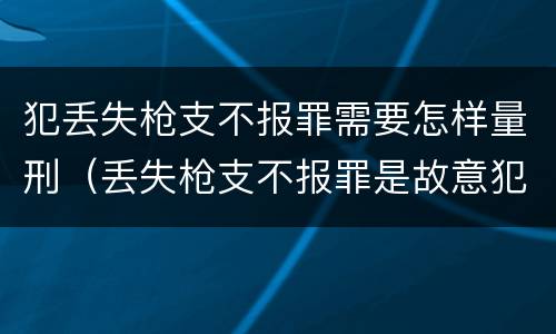 犯丢失枪支不报罪需要怎样量刑（丢失枪支不报罪是故意犯罪还是过失犯罪）