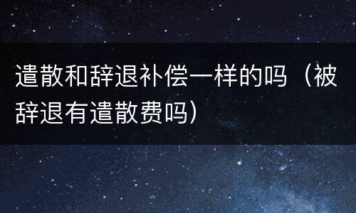 遣散和辞退补偿一样的吗（被辞退有遣散费吗）