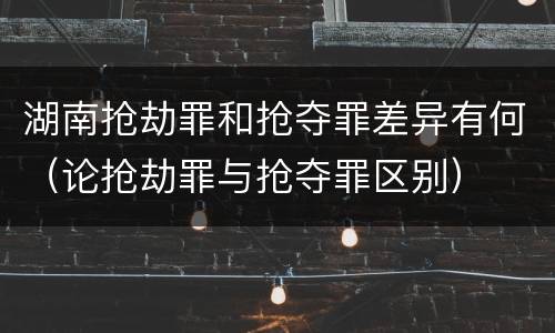 湖南抢劫罪和抢夺罪差异有何（论抢劫罪与抢夺罪区别）
