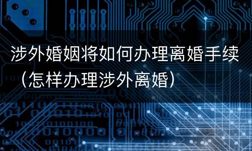 涉外婚姻将如何办理离婚手续（怎样办理涉外离婚）