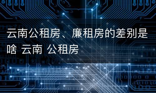 云南公租房、廉租房的差别是啥 云南 公租房