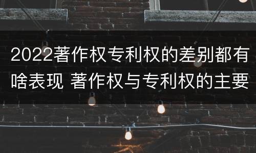 2022著作权专利权的差别都有啥表现 著作权与专利权的主要区别是什么?