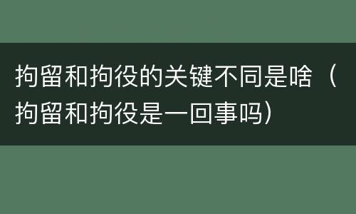拘留和拘役的关键不同是啥（拘留和拘役是一回事吗）