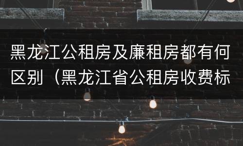 黑龙江公租房及廉租房都有何区别（黑龙江省公租房收费标准）