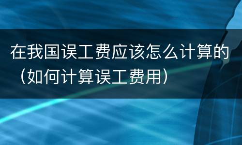 在我国误工费应该怎么计算的（如何计算误工费用）