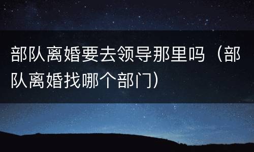 部队离婚要去领导那里吗（部队离婚找哪个部门）