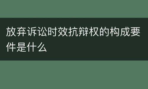 放弃诉讼时效抗辩权的构成要件是什么