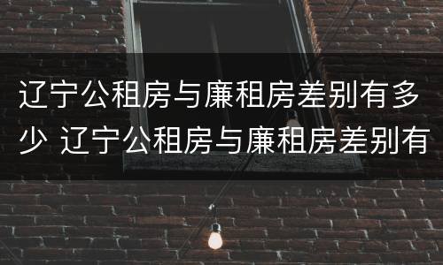 辽宁公租房与廉租房差别有多少 辽宁公租房与廉租房差别有多少套房