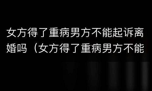 女方得了重病男方不能起诉离婚吗（女方得了重病男方不能起诉离婚吗）