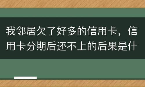 我邻居欠了好多的信用卡，信用卡分期后还不上的后果是什么的啊