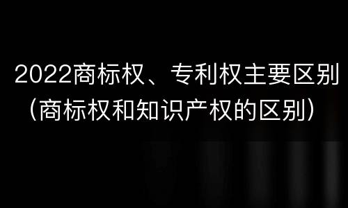 2022商标权、专利权主要区别（商标权和知识产权的区别）