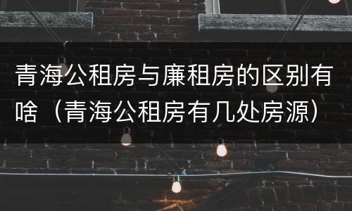 青海公租房与廉租房的区别有啥（青海公租房有几处房源）