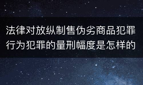 法律对放纵制售伪劣商品犯罪行为犯罪的量刑幅度是怎样的