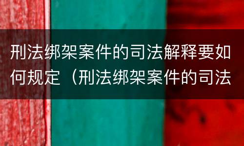 刑法绑架案件的司法解释要如何规定（刑法绑架案件的司法解释要如何规定呢）