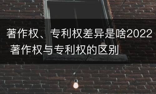 著作权、专利权差异是啥2022 著作权与专利权的区别