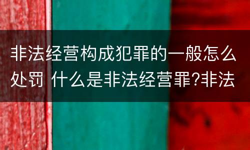 非法经营构成犯罪的一般怎么处罚 什么是非法经营罪?非法经营罪怎样处罚